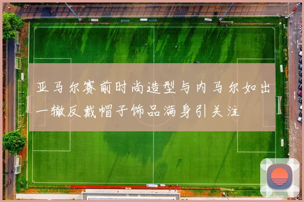亚马尔赛前时尚造型与内马尔如出一辙反戴帽子饰品满身引关注