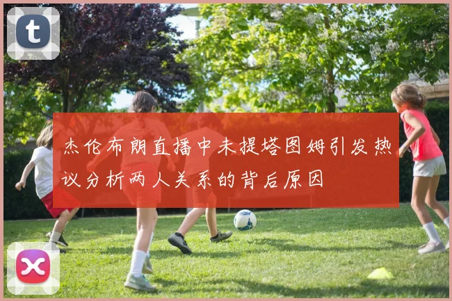 杰伦布朗直播中未提塔图姆引发热议分析两人关系的背后原因