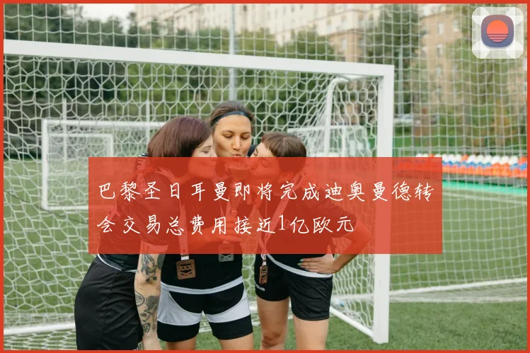 巴黎圣日耳曼即将完成迪奥曼德转会交易总费用接近1亿欧元