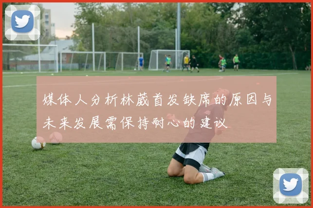 媒体人分析林葳首发缺席的原因与未来发展需保持耐心的建议