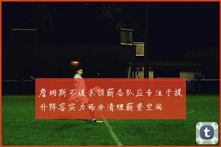詹姆斯不追求顶薪各队应专注于提升阵容实力而非清理薪资空间