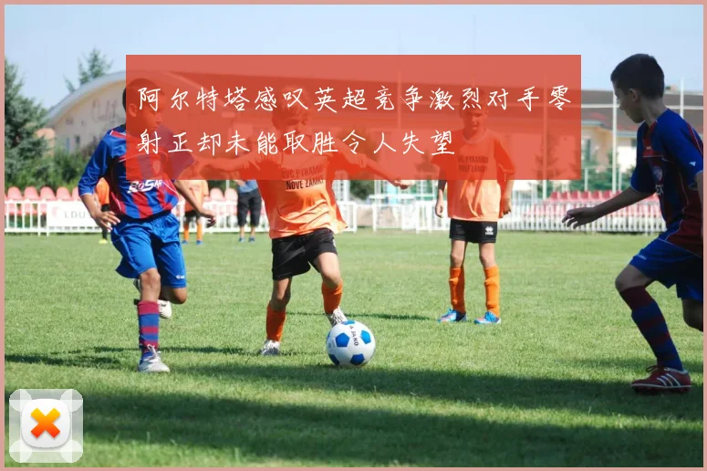 阿尔特塔感叹英超竞争激烈对手零射正却未能取胜令人失望