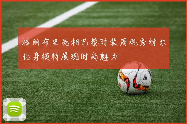 格纳布里亮相巴黎时装周观秀特尔化身模特展现时尚魅力