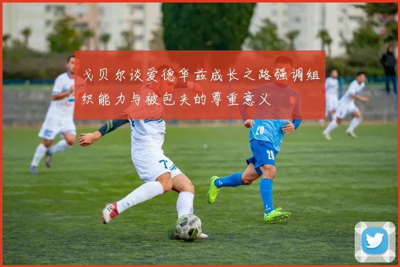 戈贝尔谈爱德华兹成长之路强调组织能力与被包夹的尊重意义