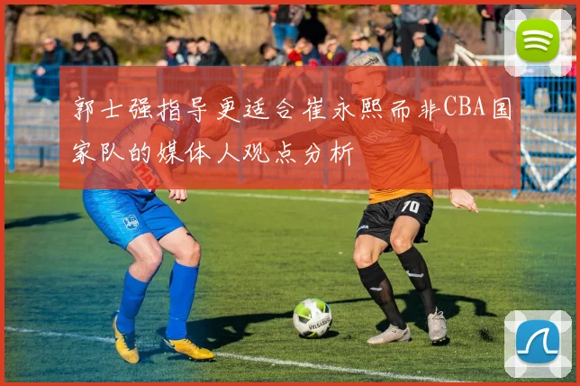 郭士强指导更适合崔永熙而非CBA国家队的媒体人观点分析