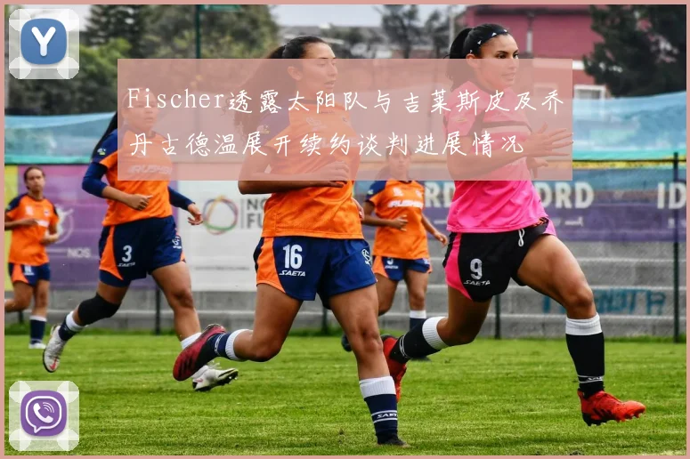 Fischer透露太阳队与吉莱斯皮及乔丹古德温展开续约谈判进展情况