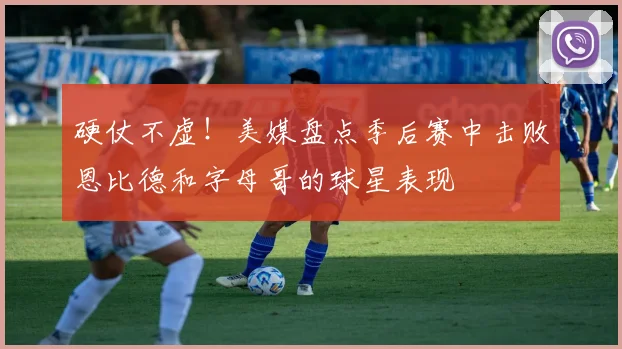 硬仗不虚！美媒盘点季后赛中击败恩比德和字母哥的球星表现