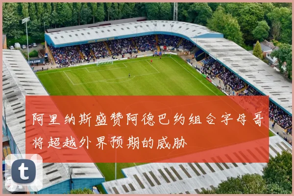 阿里纳斯盛赞阿德巴约组合字母哥将超越外界预期的威胁