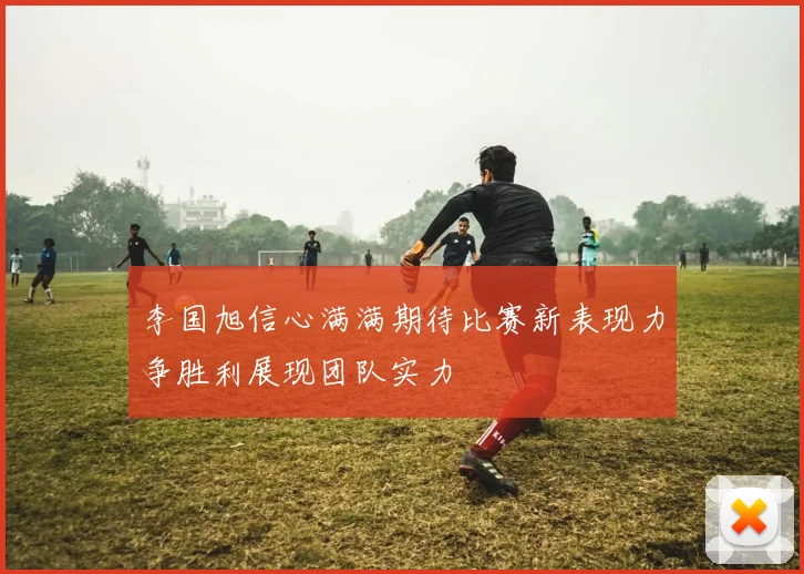 李国旭信心满满期待比赛新表现力争胜利展现团队实力