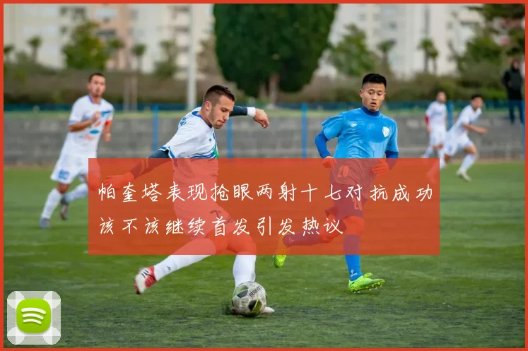 帕奎塔表现抢眼两射十七对抗成功该不该继续首发引发热议