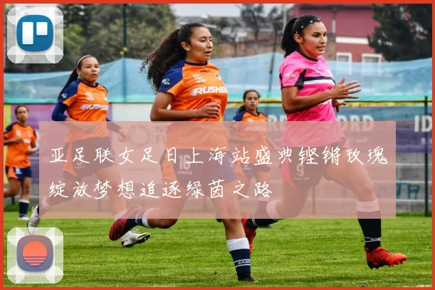 亚足联女足日上海站盛典铿锵玫瑰绽放梦想追逐绿茵之路