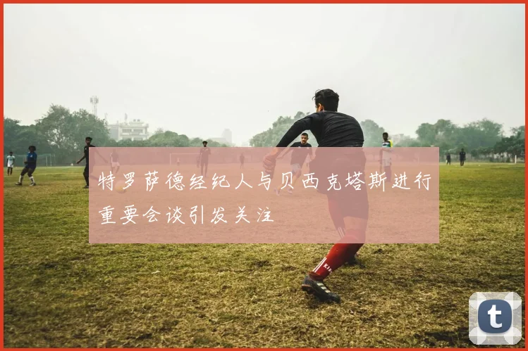 特罗萨德经纪人与贝西克塔斯进行重要会谈引发关注