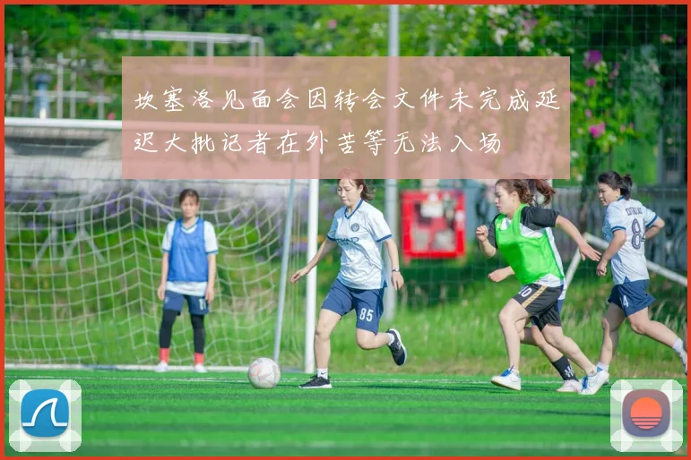 坎塞洛见面会因转会文件未完成延迟大批记者在外苦等无法入场