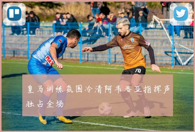 皇马训练氛围冷清阿韦洛亚指挥声独占全场