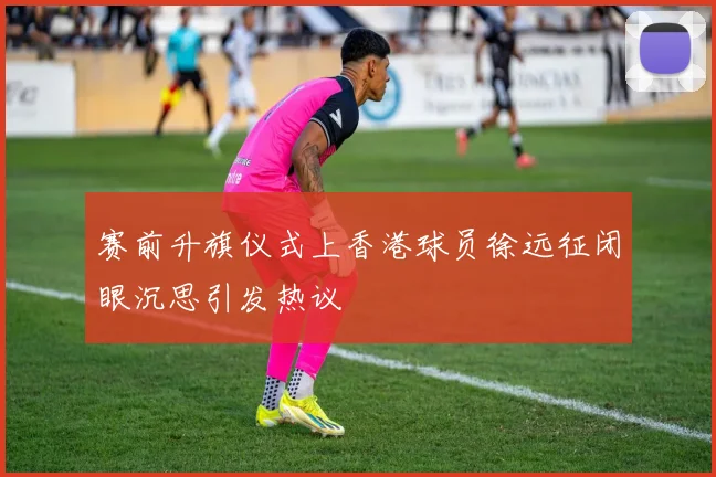 赛前升旗仪式上香港球员徐远征闭眼沉思引发热议