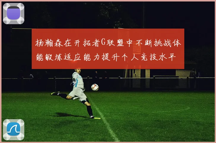 杨瀚森在开拓者G联盟中不断挑战体能锻炼适应能力提升个人竞技水平