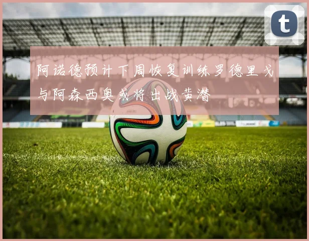 阿诺德预计下周恢复训练罗德里戈与阿森西奥或将出战黄潜