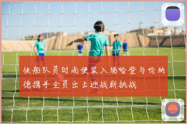 快船队员时尚便装入场哈登与伦纳德携手全员出击迎战新挑战