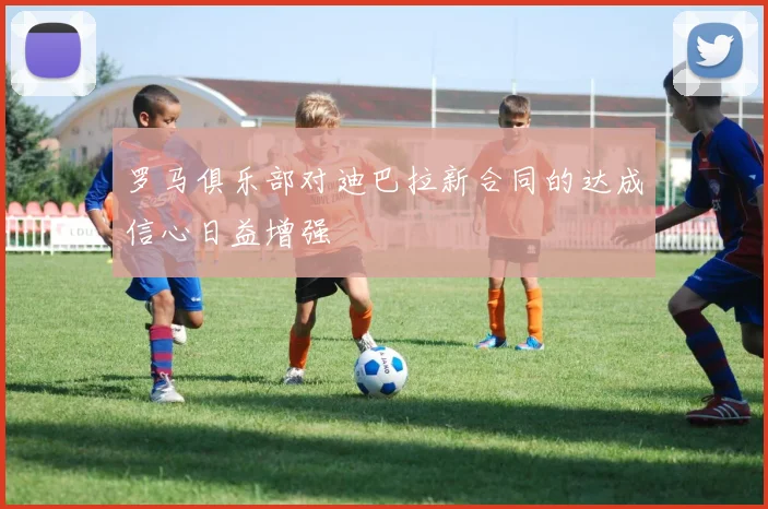 罗马俱乐部对迪巴拉新合同的达成信心日益增强