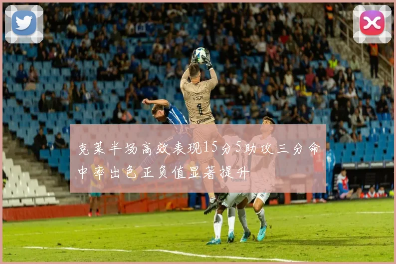 克莱半场高效表现15分5助攻三分命中率出色正负值显著提升